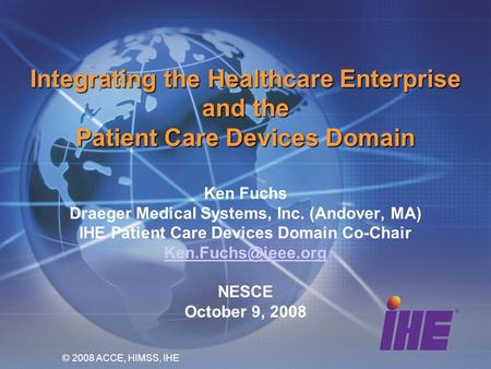 Integrating the Healthcare Enterprise and the Patient Care Devices Domain Ken Fuchs Draeger Medical Systems, Inc. (Andover, MA) IHE Patient Care Devices.