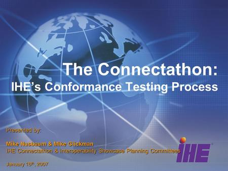 The Connectathon: IHEs Conformance Testing Process Presented by: Mike Nusbaum & Mike Glickman IHE Connectathon & Interoperability Showcase Planning Committees.