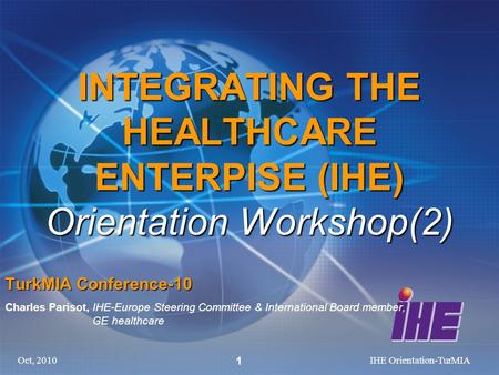 Oct, 2010IHE Orientation-TurMIA 1 INTEGRATING THE HEALTHCARE ENTERPISE (IHE) Orientation Workshop(2) TurkMIA Conference-10 Charles Parisot, IHE-Europe.