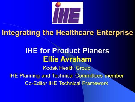 Integrating the Healthcare Enterprise IHE for Product Planers Ellie Avraham Kodak Health Group IHE Planning and Technical Committees member Co-Editor.