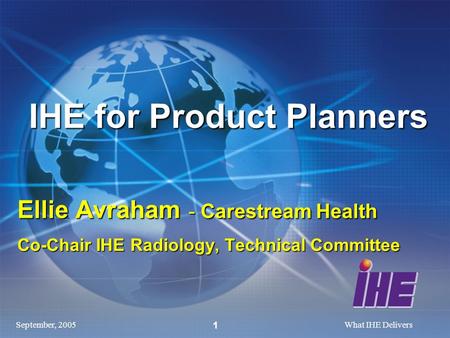 September, 2005What IHE Delivers 1 IHE for Product Planners Ellie Avraham - Carestream Health Co-Chair IHE Radiology, Technical Committee.