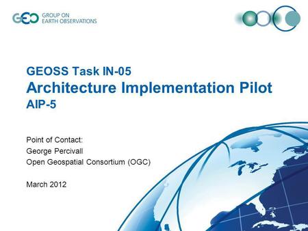 GEOSS Task IN-05 Architecture Implementation Pilot AIP-5 Point of Contact: George Percivall Open Geospatial Consortium (OGC) March 2012.