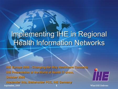 September, 2005What IHE Delivers 1 Implementing IHE in Regional Health Information Networks IHE Europe 2006 - Changing the Way Healthcare Connects IHE.