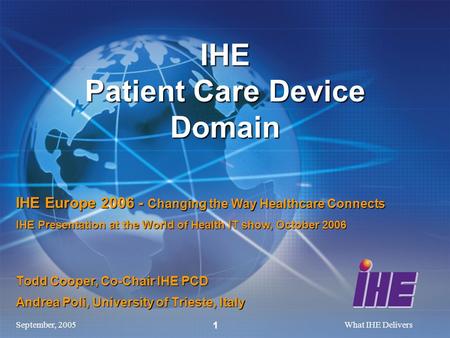 September, 2005What IHE Delivers 1 Todd Cooper, Co-Chair IHE PCD Andrea Poli, University of Trieste, Italy IHE Patient Care Device Domain IHE Europe 2006.