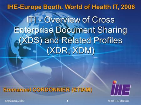 September, 2005What IHE Delivers 1 ITI - Overview of Cross Enterprise Document Sharing (XDS) and Related Profiles (XDR, XDM) Emmanuel CORDONNIER (ETIAM)