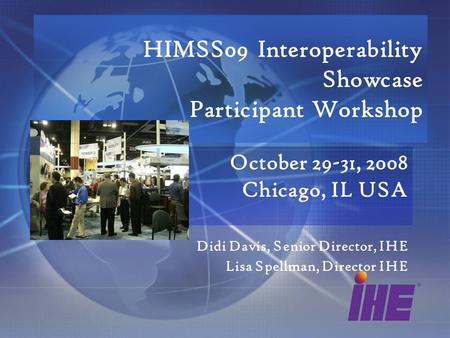 HIMSS09 Interoperability Showcase Participant Workshop October 29-31, 2008 Chicago, IL USA Didi Davis, Senior Director, IHE Lisa Spellman, Director IHE.