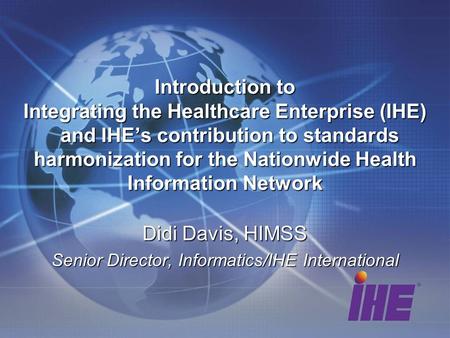 Didi Davis, HIMSS Senior Director, Informatics/IHE International Introduction to Integrating the Healthcare Enterprise (IHE) and IHEs contribution to standards.