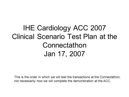 IHE Cardiology ACC 2007 Clinical Scenario Test Plan at the Connectathon Jan 17, 2007 This is the order in which we will test the transactions at the Connectathon,