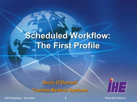 IHE Workshop – June 2006What IHE Delivers 1 Kevin ODonnell Toshiba Medical Systems Scheduled Workflow: The First Profile.