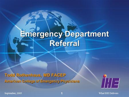 September, 2005What IHE Delivers 1 Todd Rothenhaus, MD FACEP American College of Emergency Physicians Emergency Department Referral.