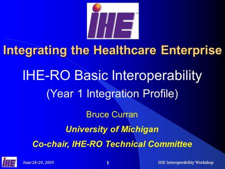 June 28-29, 2005IHE Interoperability Workshop 1 Integrating the Healthcare Enterprise IHE-RO Basic Interoperability (Year 1 Integration Profile) Bruce.
