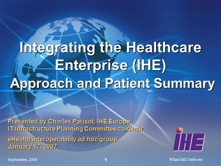 September, 2005What IHE Delivers 1 Presented by Charles Parisot, IHE Europe IT Infrastructure Planning Committee co-Chair eHealth interoperability ad hoc.
