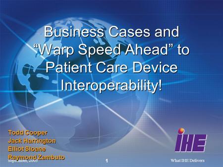 September, 2005What IHE Delivers 1 Todd Cooper Jack Harrington Elliot Sloane Raymond Zambuto Business Cases and Warp Speed Ahead to Patient Care Device.