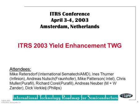 1 Feb19, 2003 ITRS 2003, Sunnyvale, Ca ITRS Conference April 3-4, 2003 Amsterdam, Netherlands ITRS 2003 Yield Enhancement TWG Attendees: Mike Retersdorf.