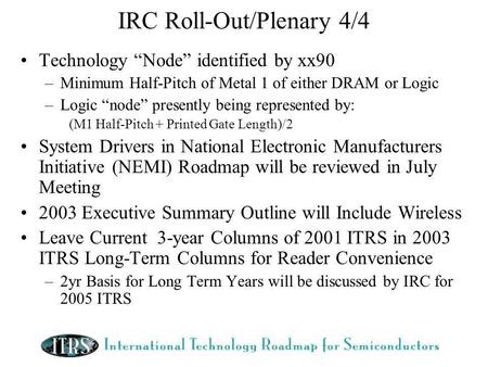 IRC Roll-Out/Plenary 4/4 Technology Node identified by xx90 –Minimum Half-Pitch of Metal 1 of either DRAM or Logic –Logic node presently being represented.