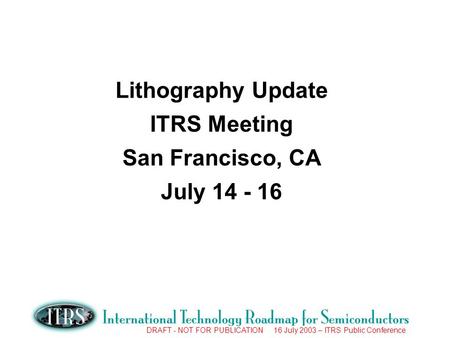 DRAFT - NOT FOR PUBLICATION 16 July 2003 – ITRS Public Conference Lithography Update ITRS Meeting San Francisco, CA July 14 - 16.