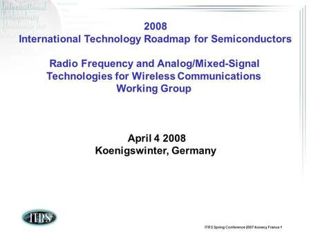 ITRS Spring Conference 2007 Annecy France 1 2008 International Technology Roadmap for Semiconductors Radio Frequency and Analog/Mixed-Signal Technologies.