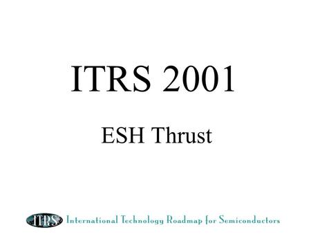 ITRS 2001 ESH Thrust. ESH 2001 Objective Maintain a balance between: 1)Solutions to ESH requirements driven by external elements such as regulations and.
