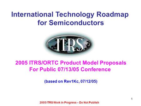2005 ITRS Work in Progress – Do Not Publish 1 International Technology Roadmap for Semiconductors 2005 ITRS/ORTC Product Model Proposals For Public 07/13/05.