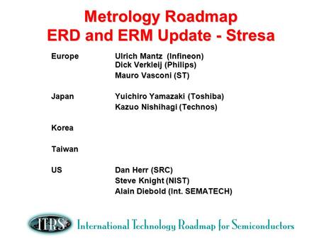 Metrology Roadmap ERD and ERM Update - Stresa EuropeUlrich Mantz (Infineon) Dick Verkleij (Philips) Mauro Vasconi (ST) JapanYuichiro Yamazaki (Toshiba)