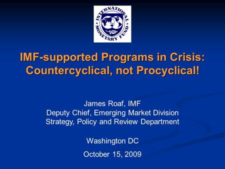 IMF-supported Programs in Crisis: Countercyclical, not Procyclical! James Roaf, IMF Deputy Chief, Emerging Market Division Strategy, Policy and Review.