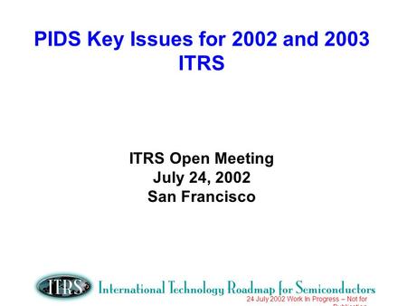 24 July 2002 Work In Progress – Not for Publication PIDS Key Issues for 2002 and 2003 ITRS ITRS Open Meeting July 24, 2002 San Francisco.