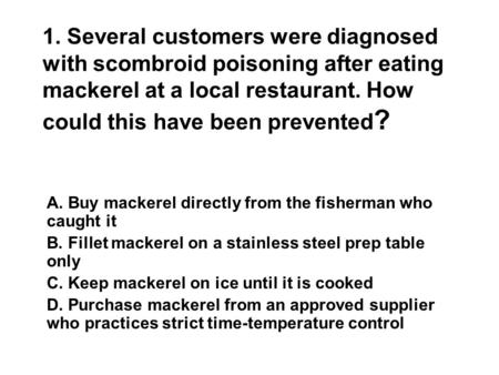 1. Several customers were diagnosed with scombroid poisoning after eating mackerel at a local restaurant. How could this have been prevented ? A. Buy mackerel.