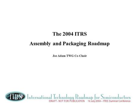 DRAFT - NOT FOR PUBLICATION 14 July 2004 – ITRS Summer Conference The 2004 ITRS Assembly and Packaging Roadmap Joe Adam TWG Co-Chair.