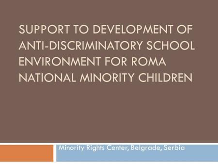 SUPPORT TO DEVELOPMENT OF ANTI-DISCRIMINATORY SCHOOL ENVIRONMENT FOR ROMA NATIONAL MINORITY CHILDREN Minority Rights Center, Belgrade, Serbia.