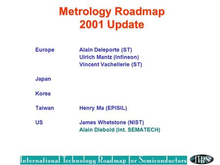 Metrology Roadmap 2001 Update EuropeAlain Deleporte (ST) Ulrich Mantz (Infineon) Vincent Vachellerie (ST) Vincent Vachellerie (ST)JapanKorea Taiwan Henry.