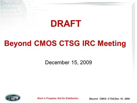 Beyond CMOS CTSG Dec. 15, 2009 Work in Progress: Not for Distribution Beyond CMOS CTSG IRC Meeting December 15, 2009 DRAFT.
