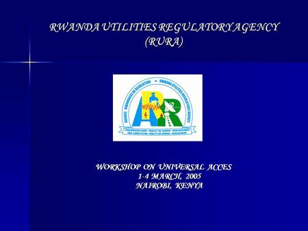 RWANDA UTILITIES REGULATORY AGENCY (RURA) WORKSHOP ON UNIVERSAL ACCES 1-4 MARCH, 2005 NAIROBI, KENYA.