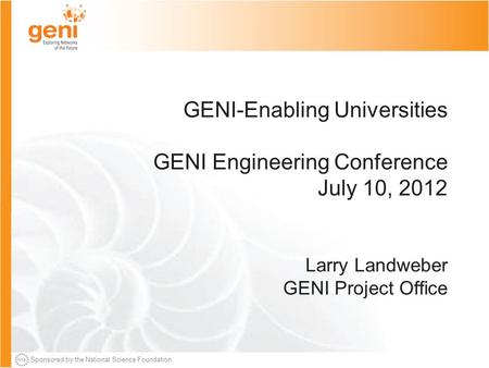 Sponsored by the National Science Foundation GENI-Enabling Universities GENI Engineering Conference July 10, 2012 Larry Landweber GENI Project Office.