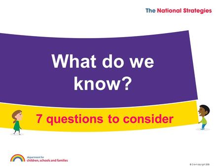 © Crown copyright 2009 What do we know? 7 questions to consider.