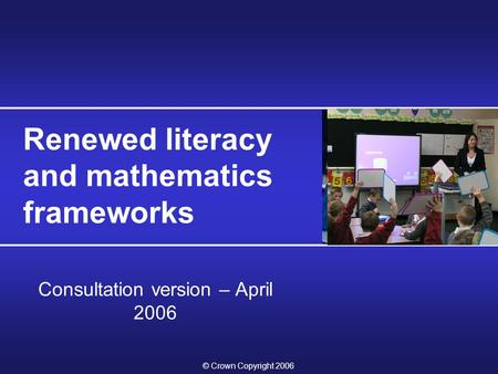 © Crown Copyright 2006 Renewed literacy and mathematics frameworks Consultation version – April 2006.