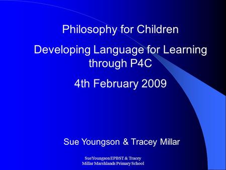 SueYoungson EPBST & Tracey Millar Marshlands Primary School Philosophy for Children Developing Language for Learning through P4C 4th February 2009 Sue.