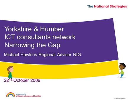 © Crown copyright 2009 Yorkshire & Humber ICT consultants network Narrowing the Gap Michael Hawkins Regional Adviser NtG 22 nd October 2009.