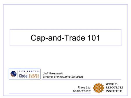 Cap-and-Trade 101 Judi Greenwald Director of Innovative Solutions WORLD RESOURCES INSTITUTE Franz Litz Senior Fellow.