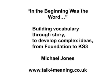 In the Beginning Was the Word… Building vocabulary through story, to develop complex ideas, from Foundation to KS3 Michael Jones www.talk4meaning.co.uk.