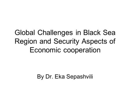 Global Challenges in Black Sea Region and Security Aspects of Economic cooperation By Dr. Eka Sepashvili.