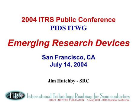 DRAFT - NOT FOR PUBLICATION 14 July 2004 – ITRS Summer Conference 2004 ITRS Public Conference PIDS ITWG Emerging Research Devices San Francisco, CA July.