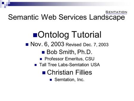 Semantic Web Services Landscape Ontolog Tutorial Nov. 6, 2003 Revised Dec. 7, 2003 Bob Smith, Ph.D. Professor Emeritus, CSU Tall Tree Labs-Semtation USA.