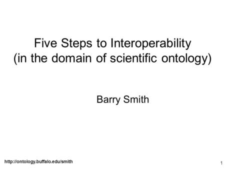 1 Five Steps to Interoperability (in the domain of scientific ontology) Barry Smith.