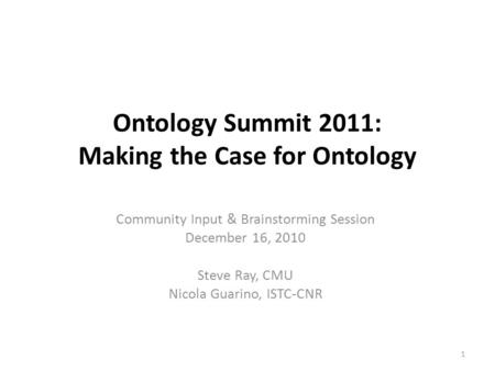 Ontology Summit 2011: Making the Case for Ontology Community Input & Brainstorming Session December 16, 2010 Steve Ray, CMU Nicola Guarino, ISTC-CNR 1.