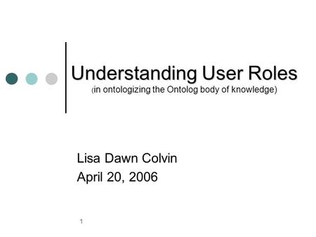 1 Understanding User Roles Understanding User Roles ( in ontologizing the Ontolog body of knowledge) Lisa Dawn Colvin April 20, 2006.