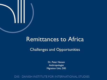DIIS DANISH INSTITUTE FOR INTERNATIONAL STUDIES Remittances to Africa Challenges and Opportunities Dr. Peter Hansen Anthropologist Migration Unit, DIIS.