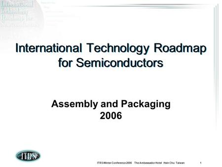 ITRS Winter Conference 2006 The Ambassador Hotel Hsin Chu Taiwan 1 International Technology Roadmap for Semiconductors Assembly and Packaging 2006.