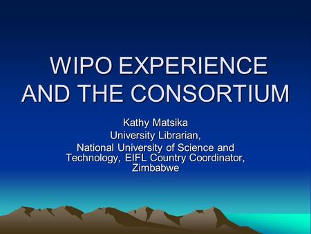 WIPO EXPERIENCE AND THE CONSORTIUM WIPO EXPERIENCE AND THE CONSORTIUM Kathy Matsika University Librarian, National University of Science and Technology,