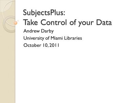 SubjectsPlus: Take Control of your Data Andrew Darby University of Miami Libraries October 10, 2011.