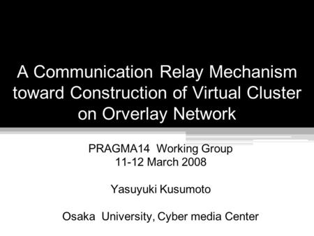 A Communication Relay Mechanism toward Construction of Virtual Cluster on Orverlay Network PRAGMA14 Working Group 11-12 March 2008 Yasuyuki Kusumoto Osaka.